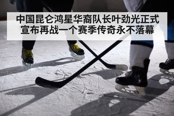 中国昆仑鸿星华裔队长叶劲光正式宣布再战一个赛季传奇永不落幕