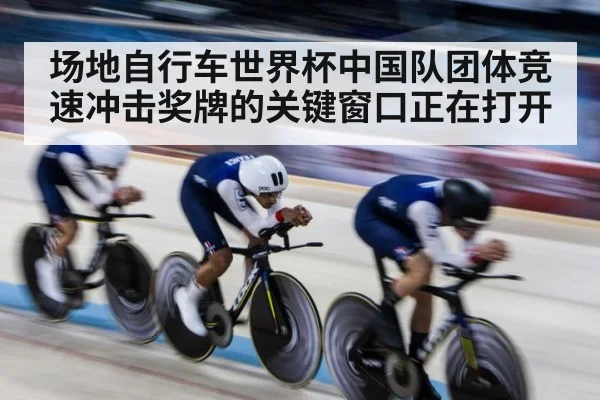场地自行车世界杯中国队团体竞速冲击奖牌的关键窗口正在打开