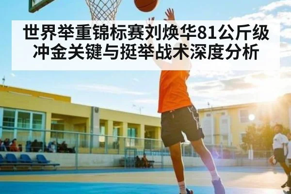 世界举重锦标赛刘焕华81公斤级冲金关键与挺举战术深度分析