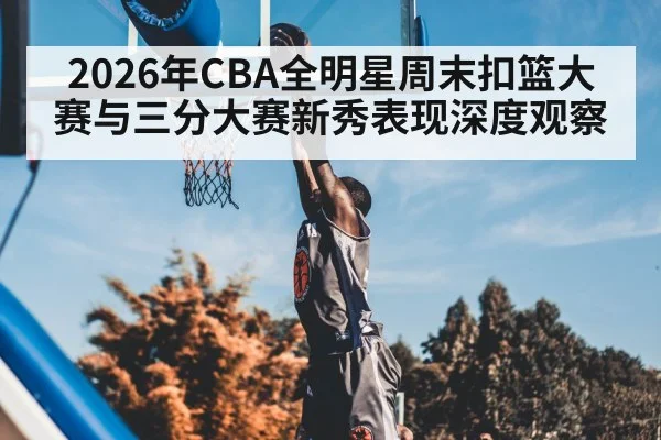 2026年CBA全明星周末扣篮大赛与三分大赛新秀表现深度观察